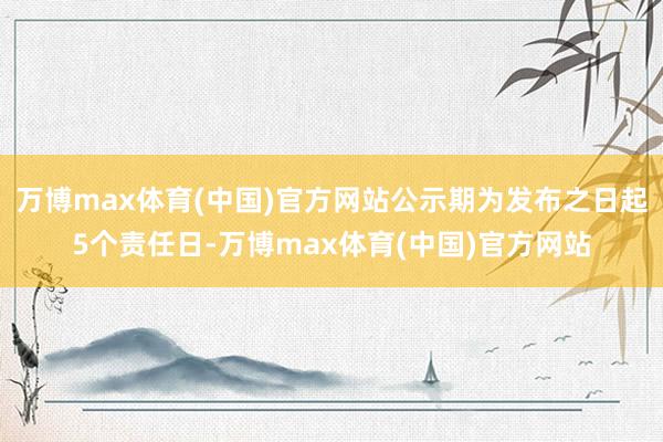 万博max体育(中国)官方网站公示期为发布之日起5个责任日-万博max体育(中国)官方网站