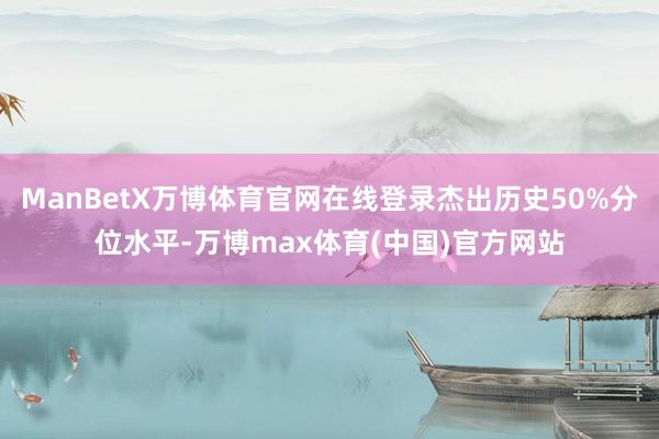 ManBetX万博体育官网在线登录杰出历史50%分位水平-万博max体育(中国)官方网站