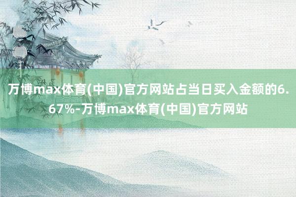 万博max体育(中国)官方网站占当日买入金额的6.67%-万博max体育(中国)官方网站