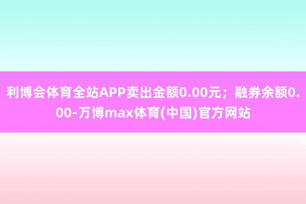 利博会体育全站APP卖出金额0.00元；融券余额0.00-万博max体育(中国)官方网站