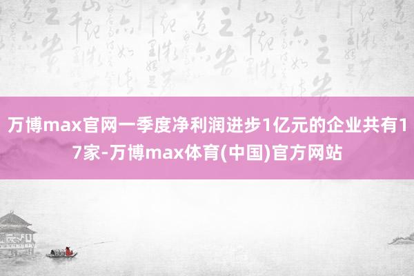 万博max官网一季度净利润进步1亿元的企业共有17家-万博max体育(中国)官方网站