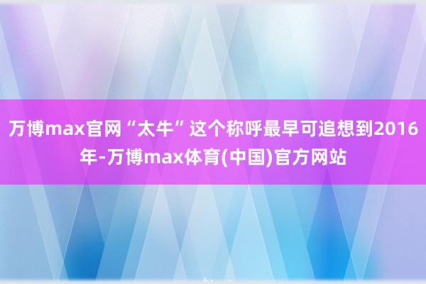 万博max官网“太牛”这个称呼最早可追想到2016年-万博max体育(中国)官方网站