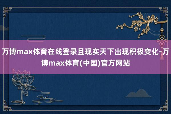 万博max体育在线登录且现实天下出现积极变化-万博max体育(中国)官方网站