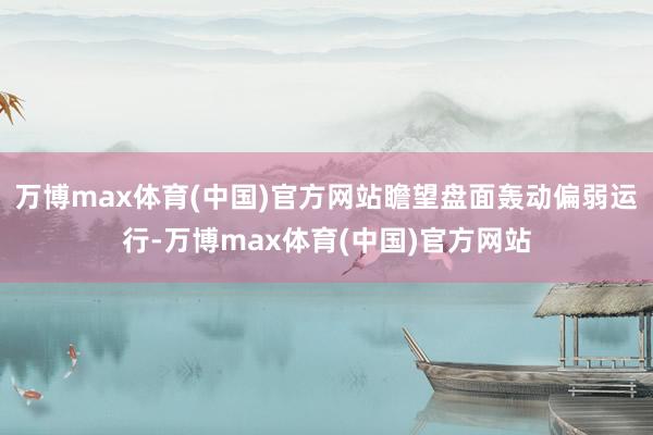 万博max体育(中国)官方网站瞻望盘面轰动偏弱运行-万博max体育(中国)官方网站