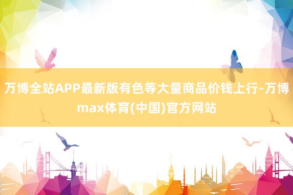 万博全站APP最新版有色等大量商品价钱上行-万博max体育(中国)官方网站