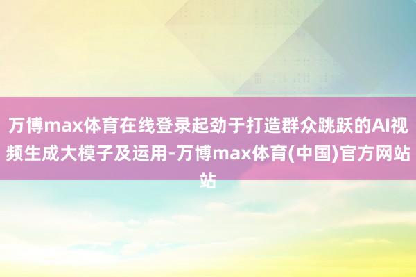 万博max体育在线登录起劲于打造群众跳跃的AI视频生成大模子及运用-万博max体育(中国)官方网站