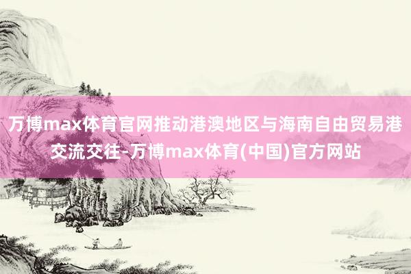 万博max体育官网推动港澳地区与海南自由贸易港交流交往-万博max体育(中国)官方网站