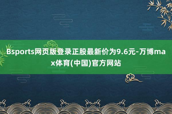 Bsports网页版登录正股最新价为9.6元-万博max体育(中国)官方网站