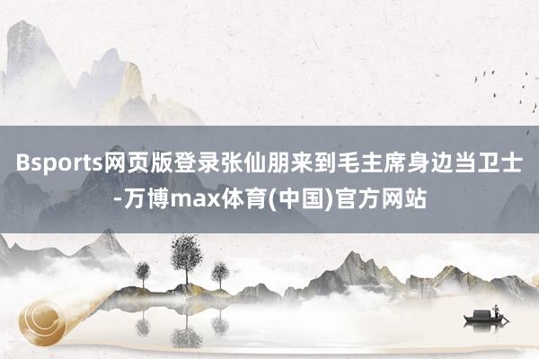 Bsports网页版登录张仙朋来到毛主席身边当卫士-万博max体育(中国)官方网站