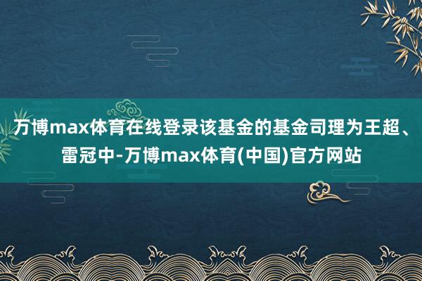 万博max体育在线登录该基金的基金司理为王超、雷冠中-万博max体育(中国)官方网站