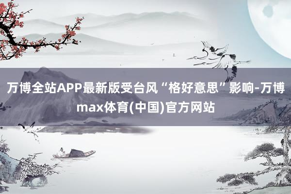 万博全站APP最新版受台风“格好意思”影响-万博max体育(中国)官方网站