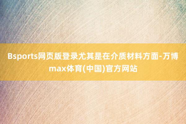 Bsports网页版登录尤其是在介质材料方面-万博max体育(中国)官方网站