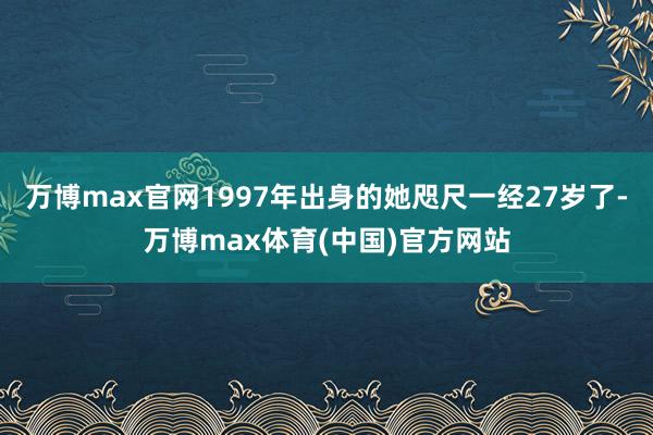 万博max官网1997年出身的她咫尺一经27岁了-万博max体育(中国)官方网站