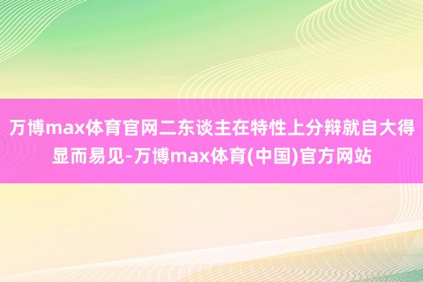 万博max体育官网二东谈主在特性上分辩就自大得显而易见-万博max体育(中国)官方网站