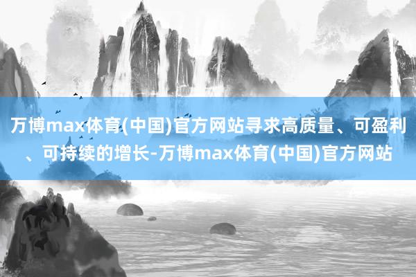 万博max体育(中国)官方网站寻求高质量、可盈利、可持续的增长-万博max体育(中国)官方网站