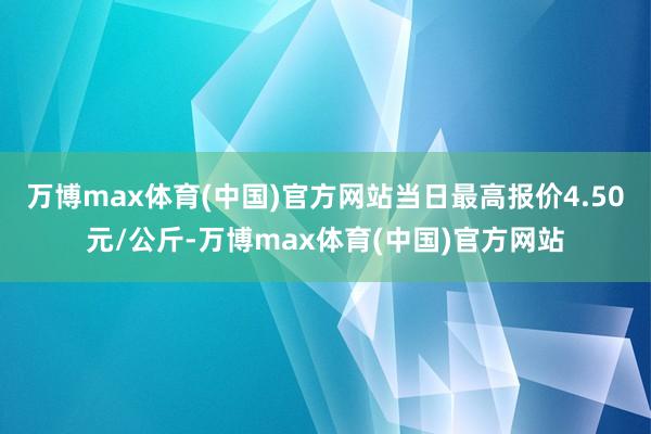 万博max体育(中国)官方网站当日最高报价4.50元/公斤-万博max体育(中国)官方网站