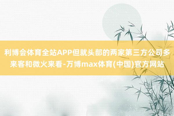 利博会体育全站APP但就头部的两家第三方公司多来客和微火来看-万博max体育(中国)官方网站