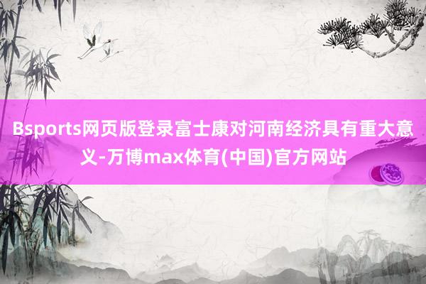 Bsports网页版登录富士康对河南经济具有重大意义-万博max体育(中国)官方网站