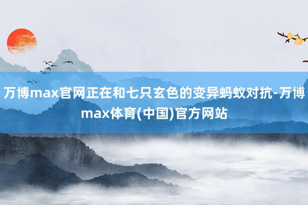 万博max官网正在和七只玄色的变异蚂蚁对抗-万博max体育(中国)官方网站