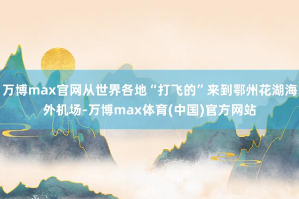 万博max官网从世界各地“打飞的”来到鄂州花湖海外机场-万博max体育(中国)官方网站