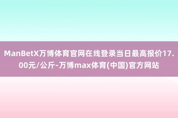 ManBetX万博体育官网在线登录当日最高报价17.00元/公斤-万博max体育(中国)官方网站