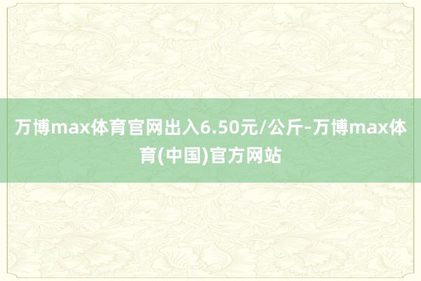 万博max体育官网出入6.50元/公斤-万博max体育(中国)官方网站