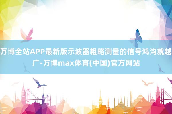 万博全站APP最新版示波器粗略测量的信号鸿沟就越广-万博max体育(中国)官方网站