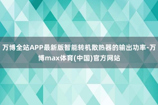 万博全站APP最新版智能转机散热器的输出功率-万博max体育(中国)官方网站