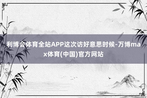 利博会体育全站APP　　这次访好意思时候-万博max体育(中国)官方网站