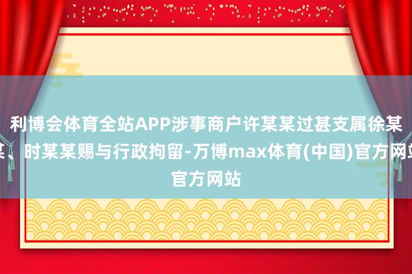 利博会体育全站APP涉事商户许某某过甚支属徐某某、时某某赐与行政拘留-万博max体育(中国)官方网站