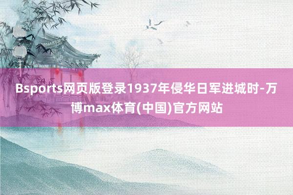 Bsports网页版登录1937年侵华日军进城时-万博max体育(中国)官方网站