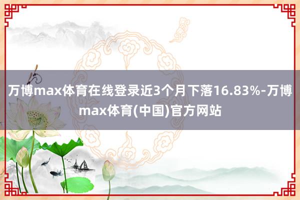 万博max体育在线登录近3个月下落16.83%-万博max体育(中国)官方网站