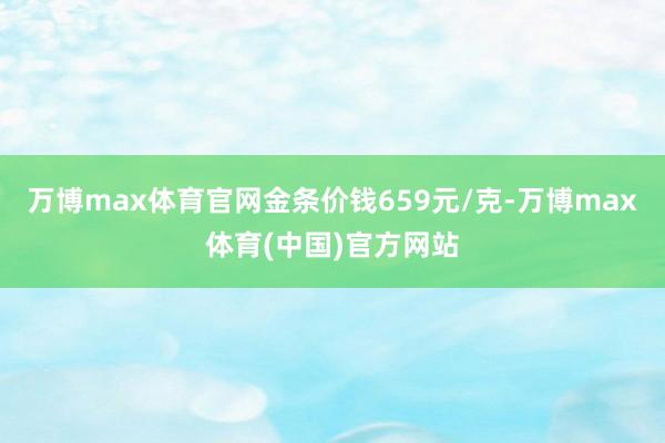 万博max体育官网金条价钱659元/克-万博max体育(中国)官方网站