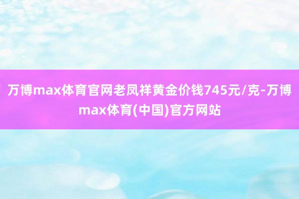 万博max体育官网老凤祥黄金价钱745元/克-万博max体育(中国)官方网站