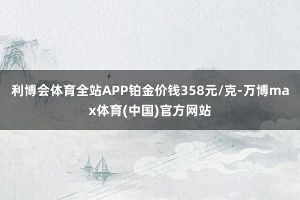 利博会体育全站APP铂金价钱358元/克-万博max体育(中国)官方网站