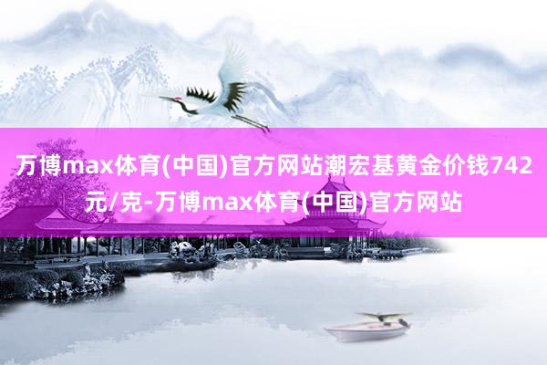 万博max体育(中国)官方网站潮宏基黄金价钱742元/克-万博max体育(中国)官方网站