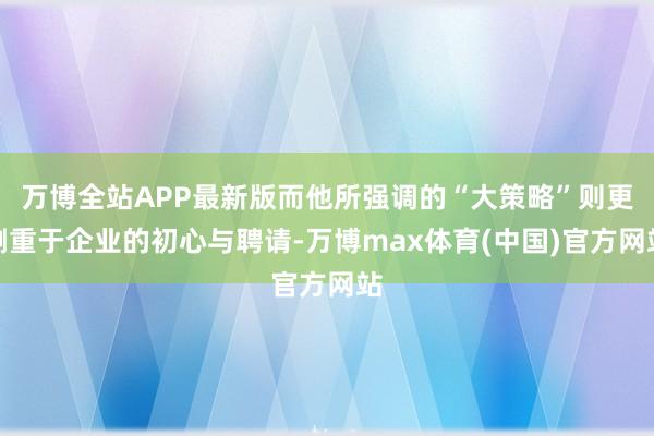 万博全站APP最新版而他所强调的“大策略”则更侧重于企业的初心与聘请-万博max体育(中国)官方网站