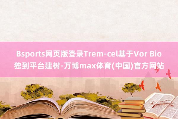 Bsports网页版登录Trem-cel基于Vor Bio独到平台建树-万博max体育(中国)官方网站