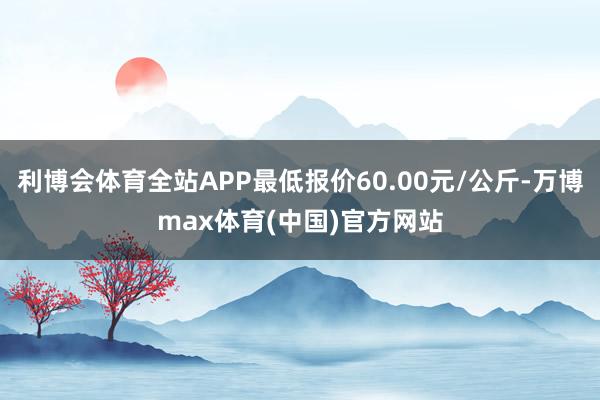 利博会体育全站APP最低报价60.00元/公斤-万博max体育(中国)官方网站