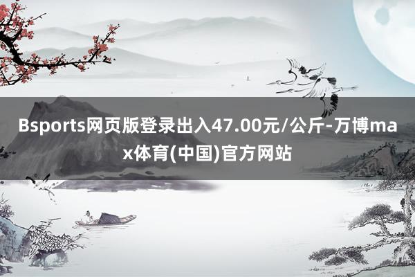 Bsports网页版登录出入47.00元/公斤-万博max体育(中国)官方网站