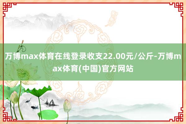 万博max体育在线登录收支22.00元/公斤-万博max体育(中国)官方网站