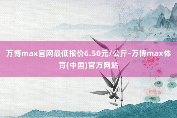 万博max官网最低报价6.50元/公斤-万博max体育(中国)官方网站