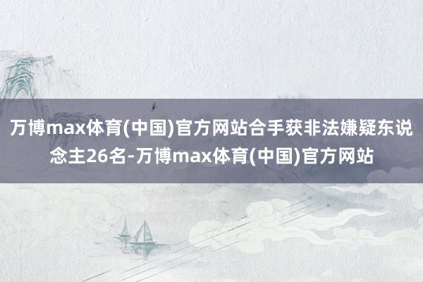 万博max体育(中国)官方网站合手获非法嫌疑东说念主26名-万博max体育(中国)官方网站