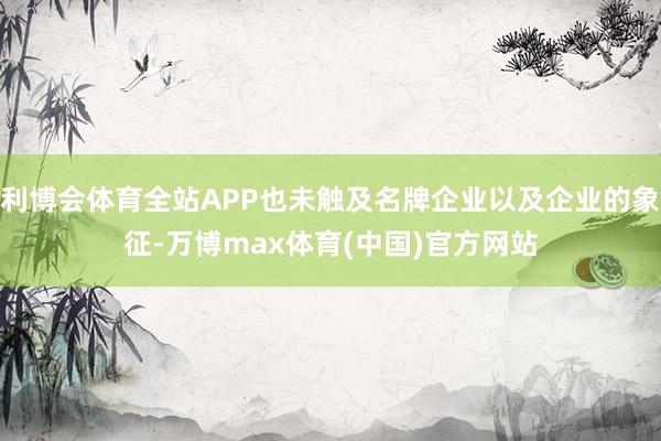 利博会体育全站APP也未触及名牌企业以及企业的象征-万博max体育(中国)官方网站