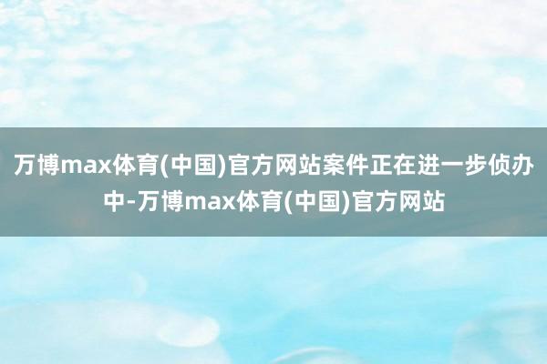 万博max体育(中国)官方网站案件正在进一步侦办中-万博max体育(中国)官方网站