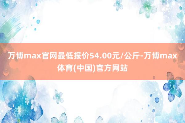 万博max官网最低报价54.00元/公斤-万博max体育(中国)官方网站