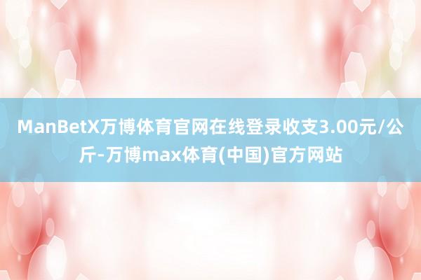 ManBetX万博体育官网在线登录收支3.00元/公斤-万博max体育(中国)官方网站