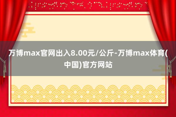 万博max官网出入8.00元/公斤-万博max体育(中国)官方网站