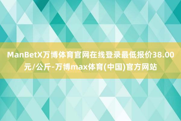 ManBetX万博体育官网在线登录最低报价38.00元/公斤-万博max体育(中国)官方网站