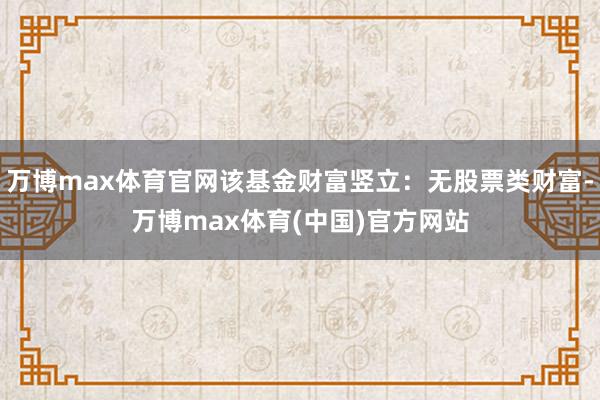 万博max体育官网该基金财富竖立：无股票类财富-万博max体育(中国)官方网站